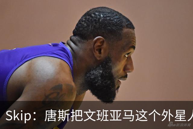 Skip：唐斯把文班亚马这个外星人打成了地球人 他不像切特怕文班